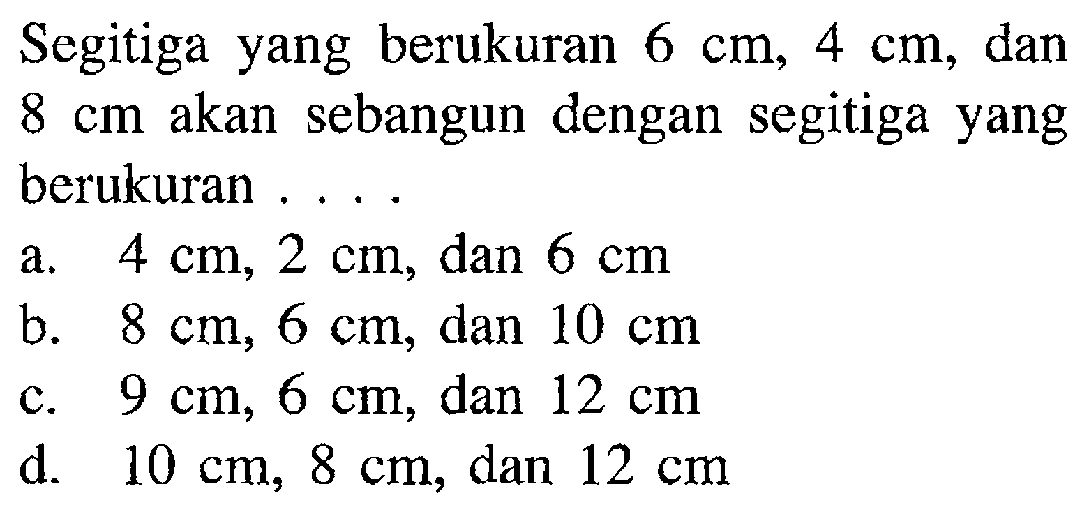 Segitiga yang berukuran 6 cm, 4 cm, dan 8 cm akan sebangun dengan segitiga yang berukuran .... a. 4 cm, 2 cm, dan 6 cm b. 8 cm, 6 cm, dan 10 cm c. 9 cm, 6 cm, dan 12 cm d. 10 cm, 8 cm, dan 12 cm 