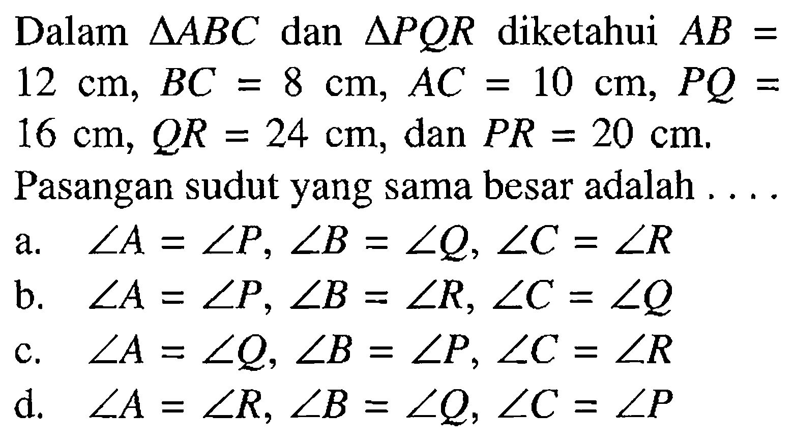 Dalam segitiga ABC dan segitiga PQR diketahui AB= 12 cm, BC=8 cm, AC=10 cm, PQ=16 cm, QR=24 cm, dan PR=20 cm. Pasangan sudut yang sama besar adalah ....a. sudut A=sudut P, sudut B=sudut Q, sudut C=sudut Rb. sudut A=sudut P, sudut B=sudut R, sudut C=sudut Qc. sudut A=sudut Q, sudut B=sudut P, sudut C=sudut Rd. sudut A=sudut R, sudut B=sudut Q, sudut C=sudut P