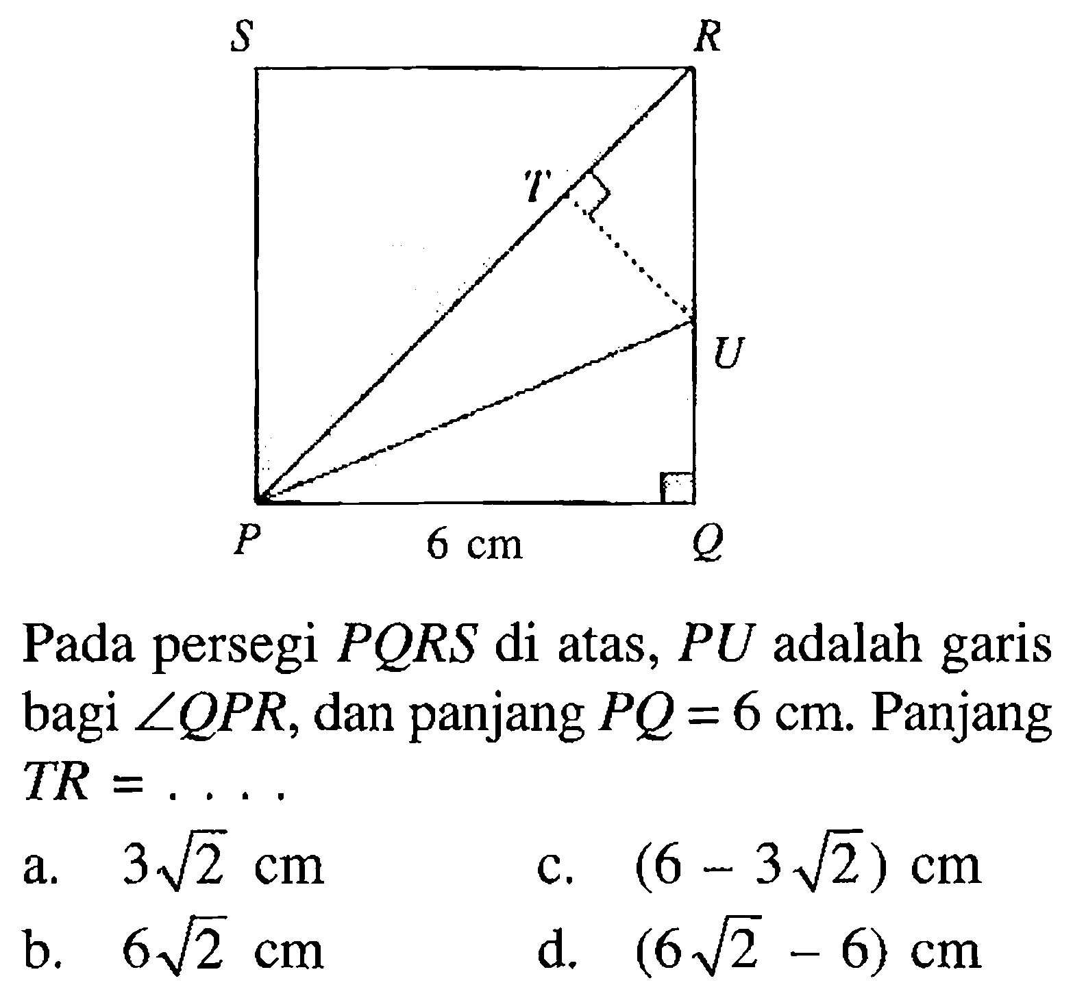 S R T U P 6 cm Q Pada persegi PQRS di atas, PU adalah garis bagi sudut QPR, dan panjang PQ=6 cm. Panjang TR= .... 