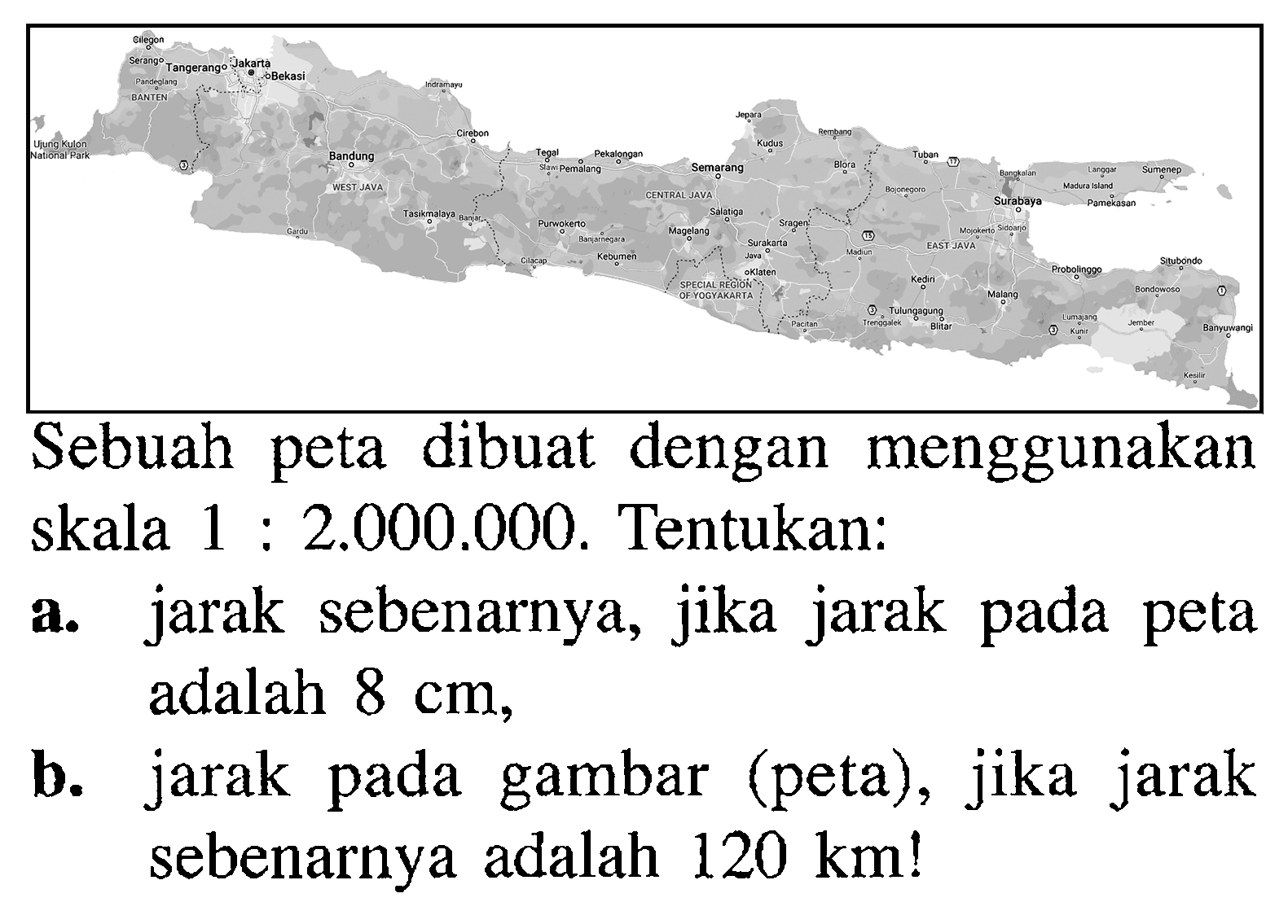 Sebuah peta dibuat dengan menggunakan skala 1: 2.000.000. Tentukan:a. jarak sebenarnya, jika jarak pada peta adalah  8 cm ,b. jarak pada gambar (peta), jika jarak sebenarnya adalah  120 km ! 