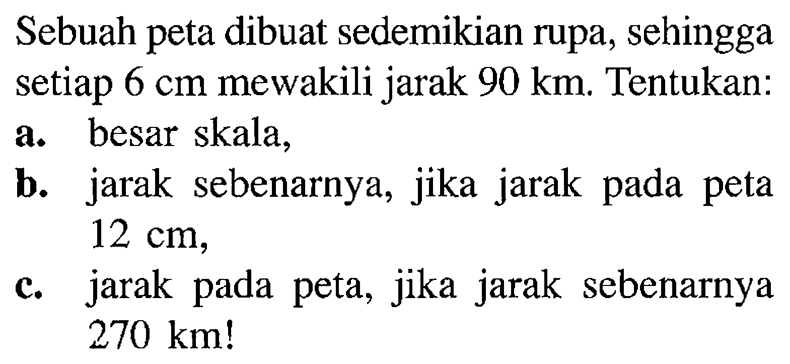 Sebuah peta dibuat sedemikian rupa, sehingga setiap 6 cm mewakili jarak 90 km.  Tentukan: a. besar skala, b. jarak sebenarnya, jika jarak pada peta 12 cm, c. jarak pada peta, jika jarak sebenarnya 270 km! 