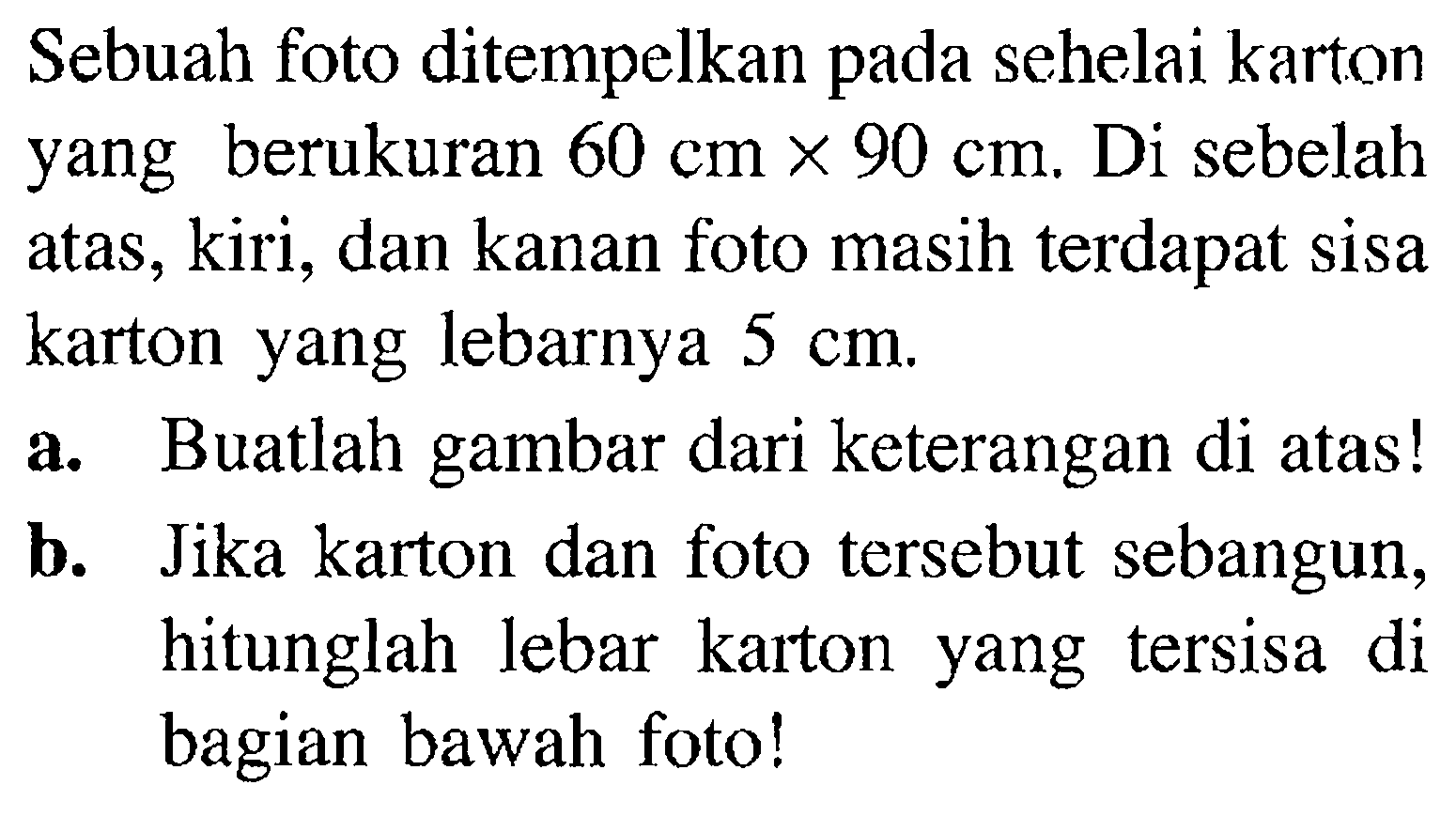 Sebuah foto ditempelkan pada sehelai karton yang berukuran  60 cm x 90 cm . Di sebelah atas, kiri, dan kanan foto masih terdapat sisa karton yang lebarnya  5 cm .a. Buatlah gambar dari keterangan di atas!b. Jika karton dan foto tersebut sebangun, hitunglah lebar karton yang tersisa di bagian bawah foto!