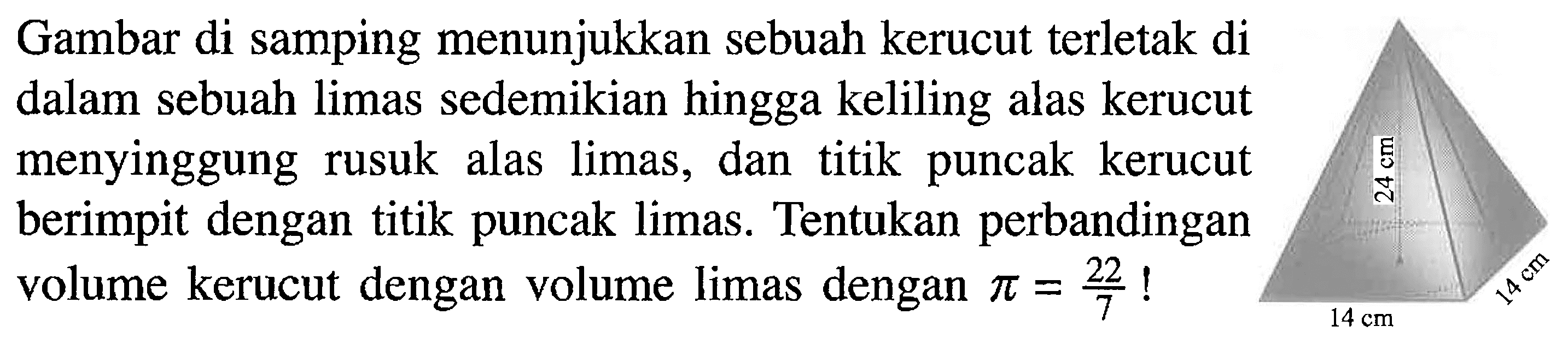 Gambar di samping menunjukkan sebuah kerucut terletak di dalam sebuah limas sedemikian hingga keliling alas kerucut menyinggung rusuk alas limas, dan titik puncak kerucut berimpit dengan titik puncak limas. Tentukan perbandingan volume kerucut dengan volume limas dengan  pi=22/7! 24 cm 14 cm 14 cm 