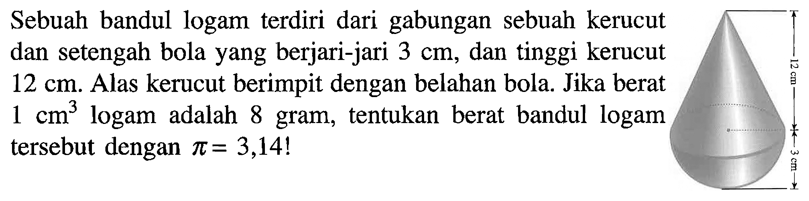 Sebuah bandul logam terdiri dari gabungan sebuah kerucut dan setengah bola yang berjari-jari  3 cm, dan tinggi kerucut  12 cm. Alas kerucut berimpit dengan belahan bola. Jika berat  1 cm^3  logam adalah 8 gram, tentukan berat bandul logam tersebut dengan  pi=3,14! 