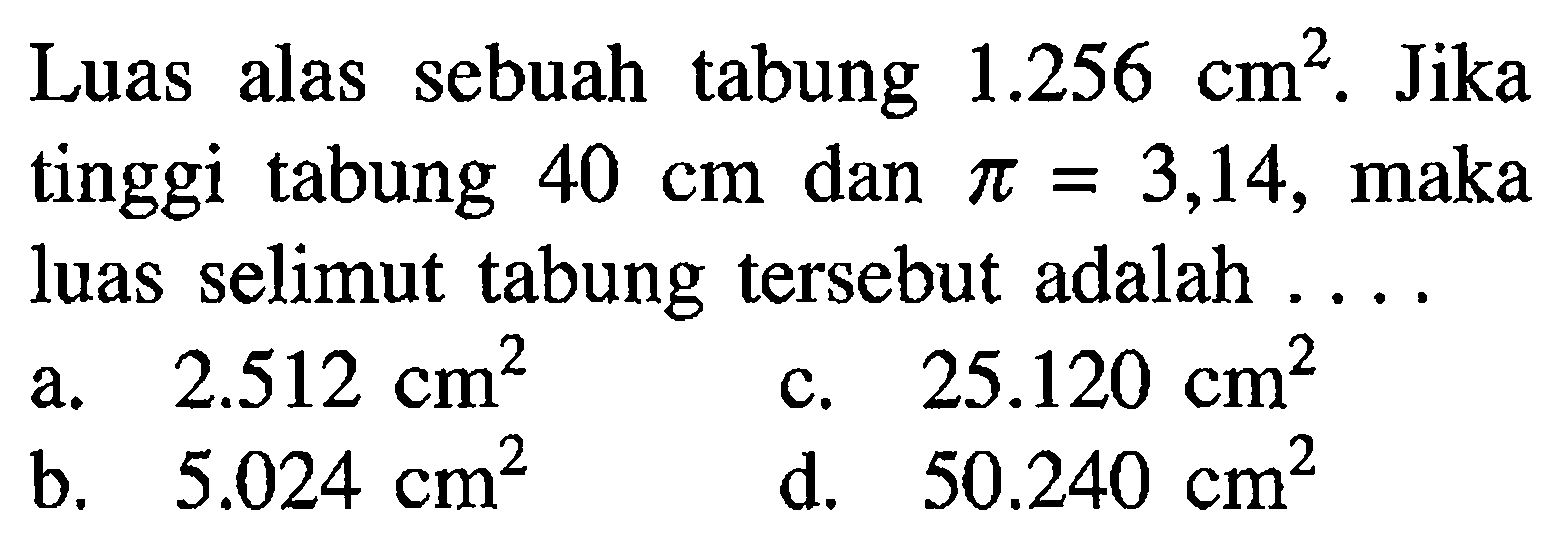 Luas alas sebuah tabung  1.256 cm^2. Jika tinggi tabung  40 cm  dan  pi=3,14, maka luas selimut tabung tersebut adalah ....
