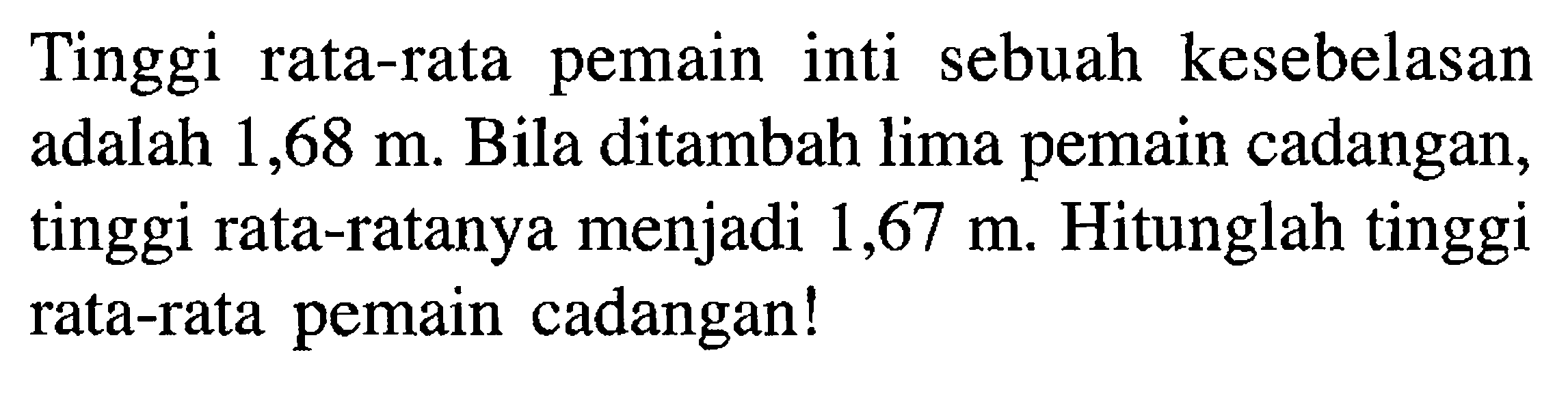 Tinggi rata-rata pemain inti sebuah kesebelasan adalah 1,68 m. Bila ditambah lima pemain cadangan, tinggi rata-ratanya menjadi 1,67 m. Hitunglah tinggi rata-rata pemain cadangan! 