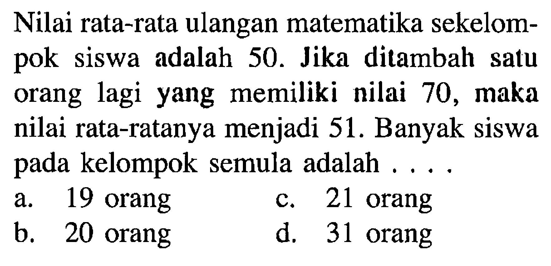 Nilai rata-rata ulangan matematika sekelompok siswa adalah 50. Jika ditambah satu orang lagi yang memiliki nilai 70, maka nilai rata-ratanya menjadi 51. Banyak siswa pada kelompok semula adalah ....