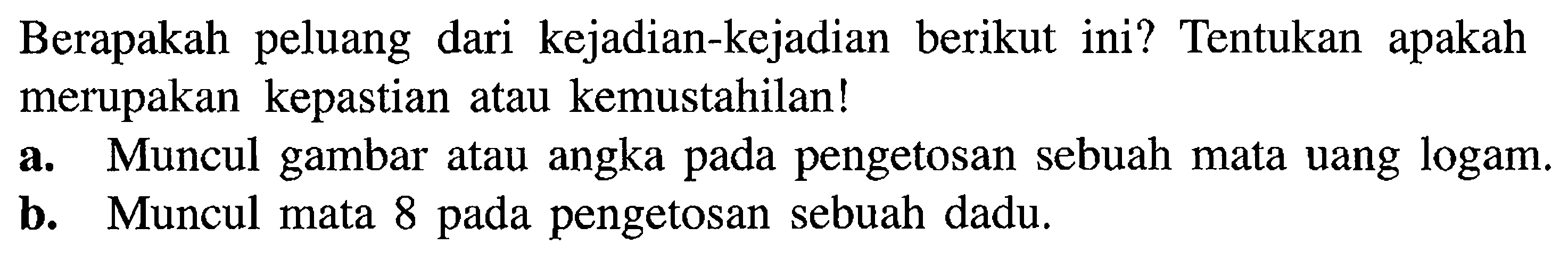 Berapakah peluang dari kejadian-kejadian berikut ini? Tentukan apakah merupakan kepastian atau kemustahilan! a. Muncul gambar atau angka pada pengetosan sebuah mata uang logam. b. Muncul mata 8 pada pengetosan sebuah dadu.