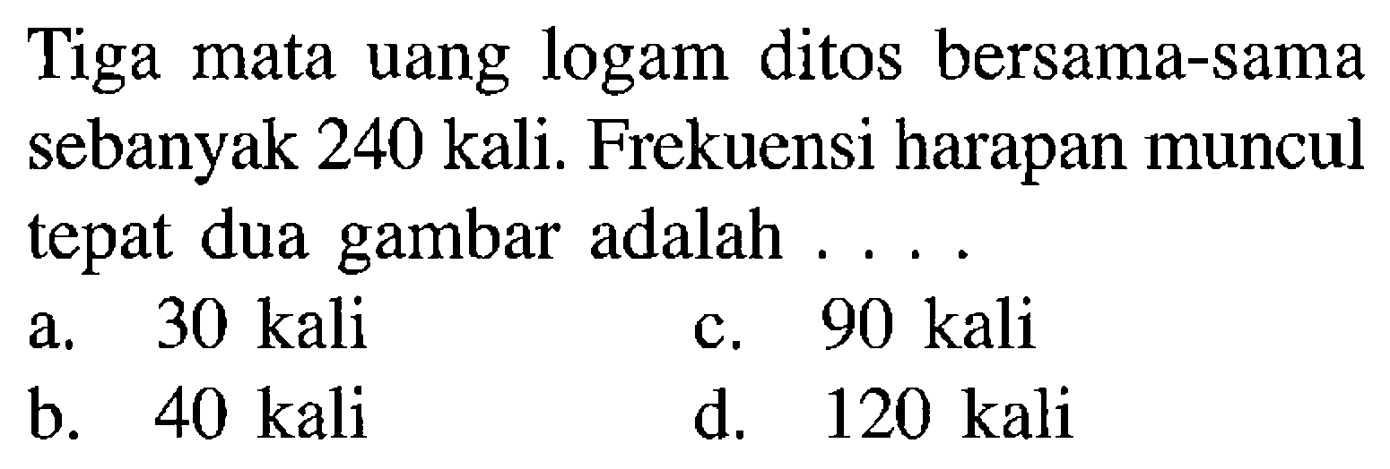 Tiga mata uang logam ditos bersama-sama sebanyak 240 kali. Frekuensi harapan muncul tepat dua gambar adalah ....