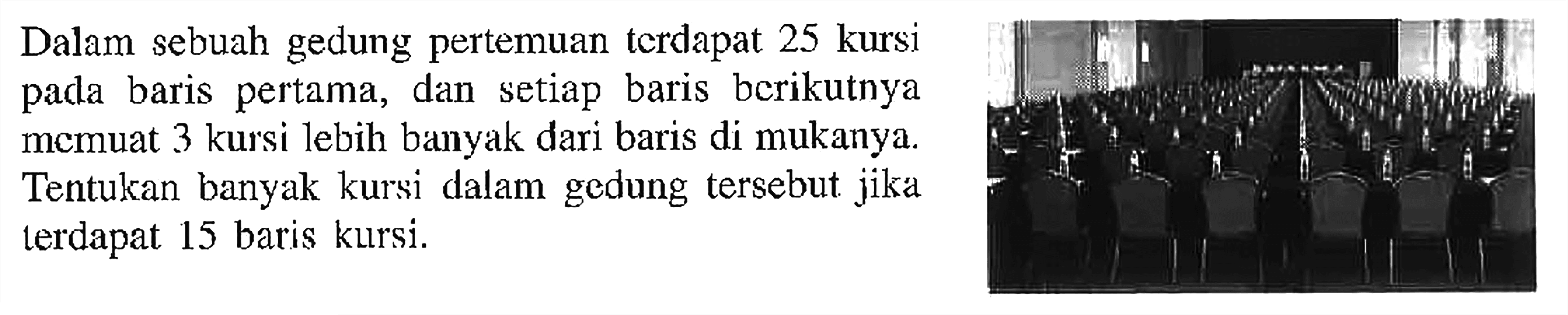 Dalam sebuah gedung pertemuan terdapat 25 kursi pada baris pertama, dan setiap baris berikutnya momuat 3 kursi lebih banyak dari baris di mukanya. Tentukan banyak kursi dalam gedung tersebut jika terdapat 15 baris kursi.