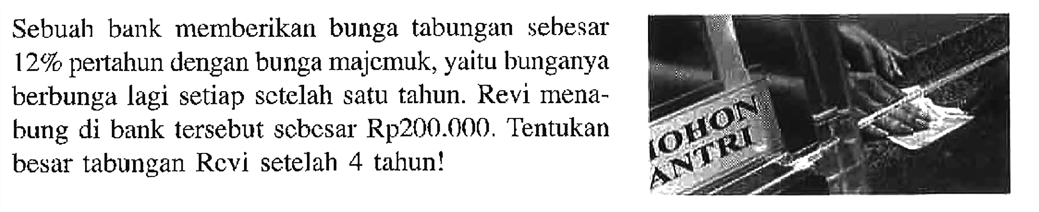 Sebuah bank memberikan bunga tabungan sebesar 12% pertahun dengan bunga majemuk, yaitu bunganya berbunga lagi setiap setelah satu tahun. Revi menabung di bank tersebut sebesar Rp200.000. Tentukan besar tabungan Revi setelah 4 tahun!