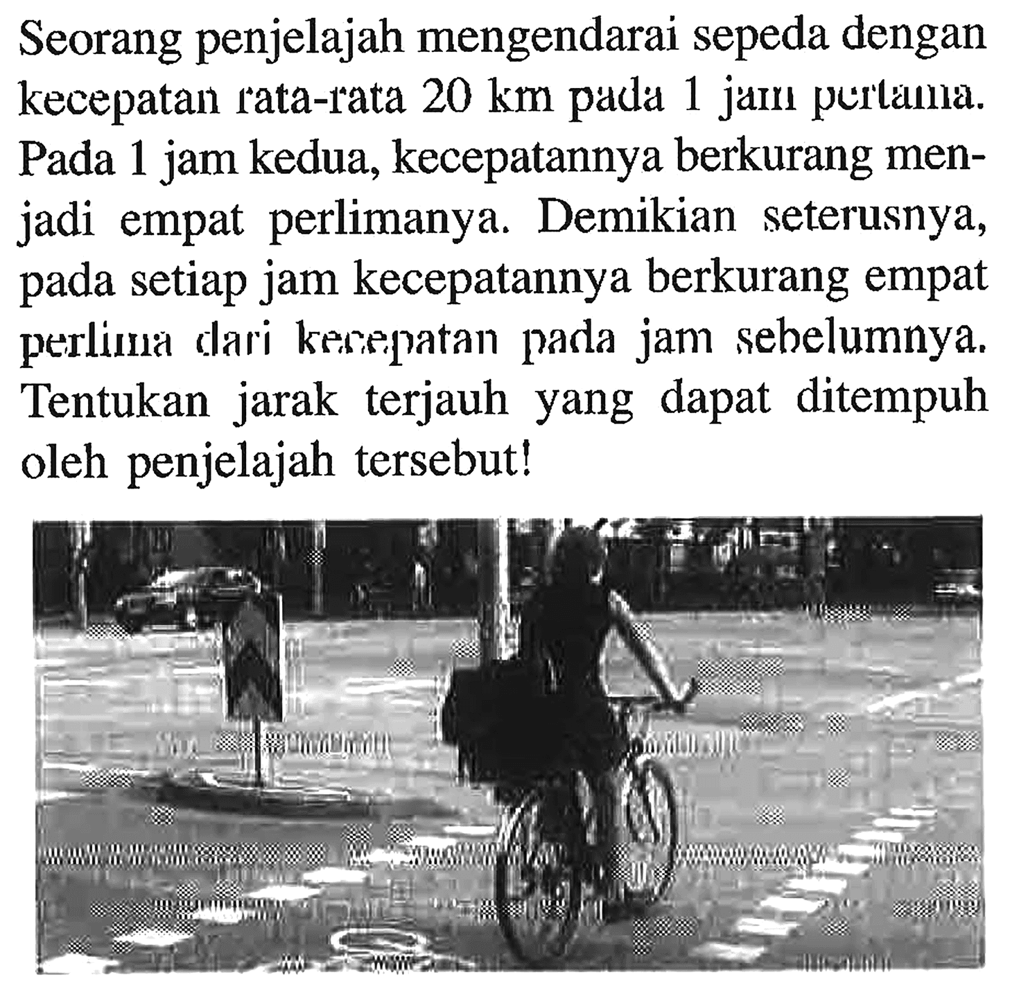 Seorang penjelajah mengendarai sepeda dengan kecepatan rata-rata 20 km pada 1 jam pertama. Pada 1 jam kedua, kecepatannya berkurang menjadi empat perlimanya. Demikian seterusnya, setiap jam kecepatannya berkurang empat pada perlima dari kecepatan pada jam sebelumnya. Tentukan jarak terjauh yang dapat ditempuh oleh penjelajah tersebut!