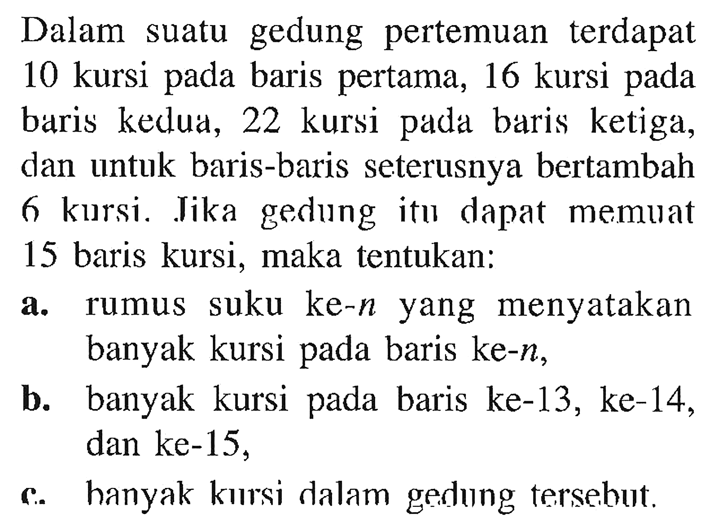 Dalam gedung pertemuan terdapat suatu 10 kursi pada baris pertama, 16 kursi baris kedua, 22 kursi pada baris ketiga dan untuk baris-baris seterusnya bertambah 6 kursi. Jika gedung itu dapat memuat 15 baris kursi, maka tentukan: a. rumux suku ke-n yzng menyatakan banyak kursi pada baris ke-n, b.  banyak kursi pada baris ke-13, ke-14, dan ke-15, c. banyak kursi dalam gedung tersebut.