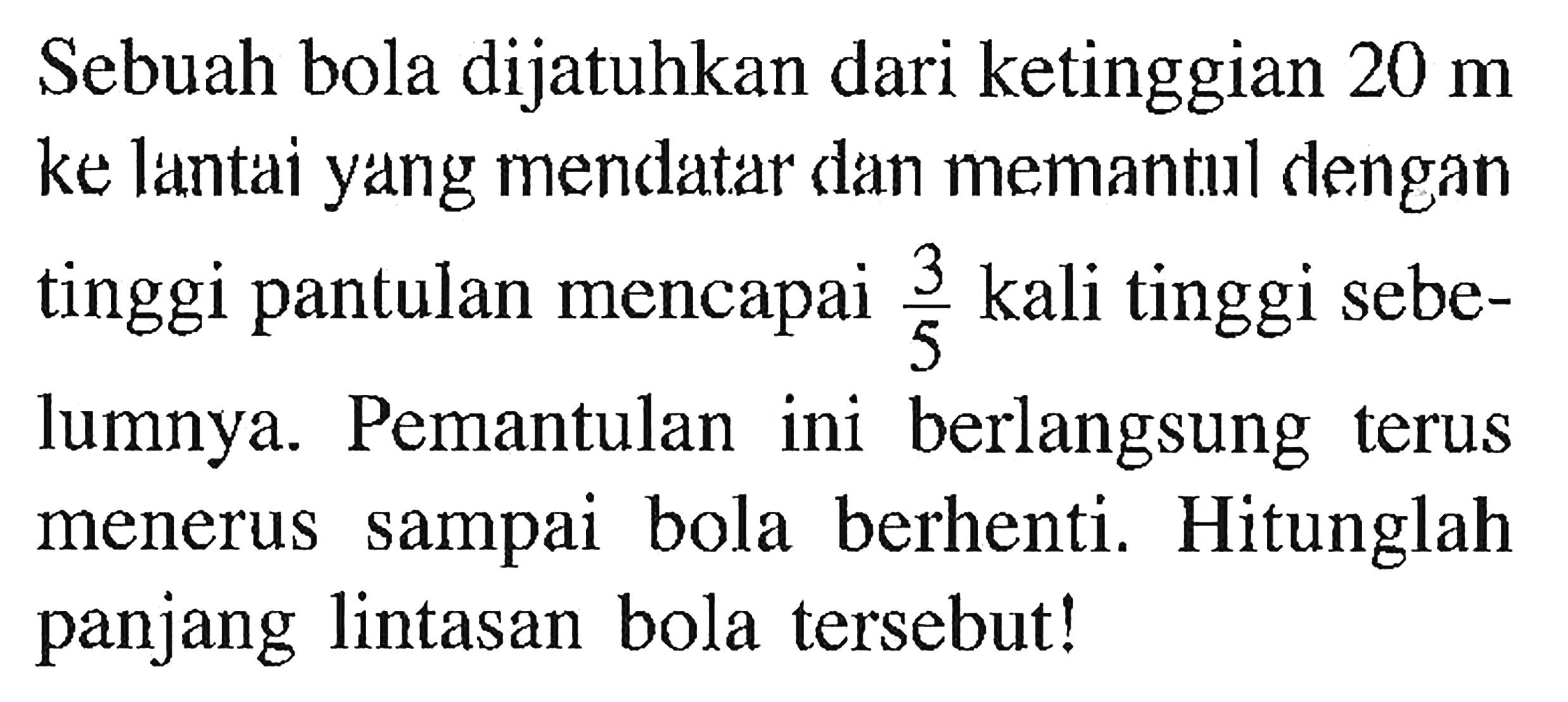 Sebuah bola dijatuhkan dari ketinggian 20 m ke lantai yang mendatar dan memantul dengan tinggi pantulan mencapai 3/5 kali tinggi sebelumnya. Pemantulan ini berlangsung terus menerus sampai bola berhenti. Hitunglah panjang lintasan bola tersebut!