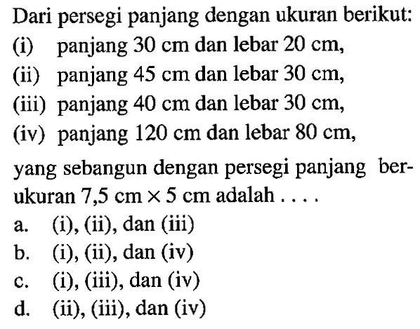 Dari persegi panjang dengan ukuran berikut:(i) panjang 30 cm dan lebar 20 cm,(ii) panjang 45 cm dan lebar 30 cm,(iii) panjang 40 cm dan lebar 30 cm ,(iv) panjang  120 cm  dan lebar 80 cm,yang sebangun dengan persegi panjang berukuran 7,5 cm x 5 cm adalah .... 