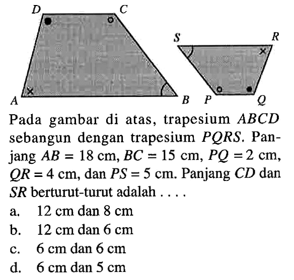 A B C D P Q R S Pada gambar di atas, trapesium  ABCD sebangun dengan trapesium PQRS.  Panjang AB=18 cm, BC=15 cm, PQ=2 cm, QR=4 cm, dan PS=5 cm. Panjang CD dan SR berturut-turut adalah ... a.  12 cm  dan  8 cm b.  12 cm  dan  6 cm c.  6 cm  dan  6 cm d.  6 cm  dan  5 cm 