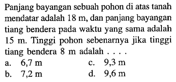 Panjang bayangan sebuah pohon di atas tanah mendatar adalah 18 m, dan panjang bayangan tiang bendera pada waktu yang sama adalah 15 m. Tinggi pohon sebenarnya jika tinggi tiang bendera 8 m adalah ... .