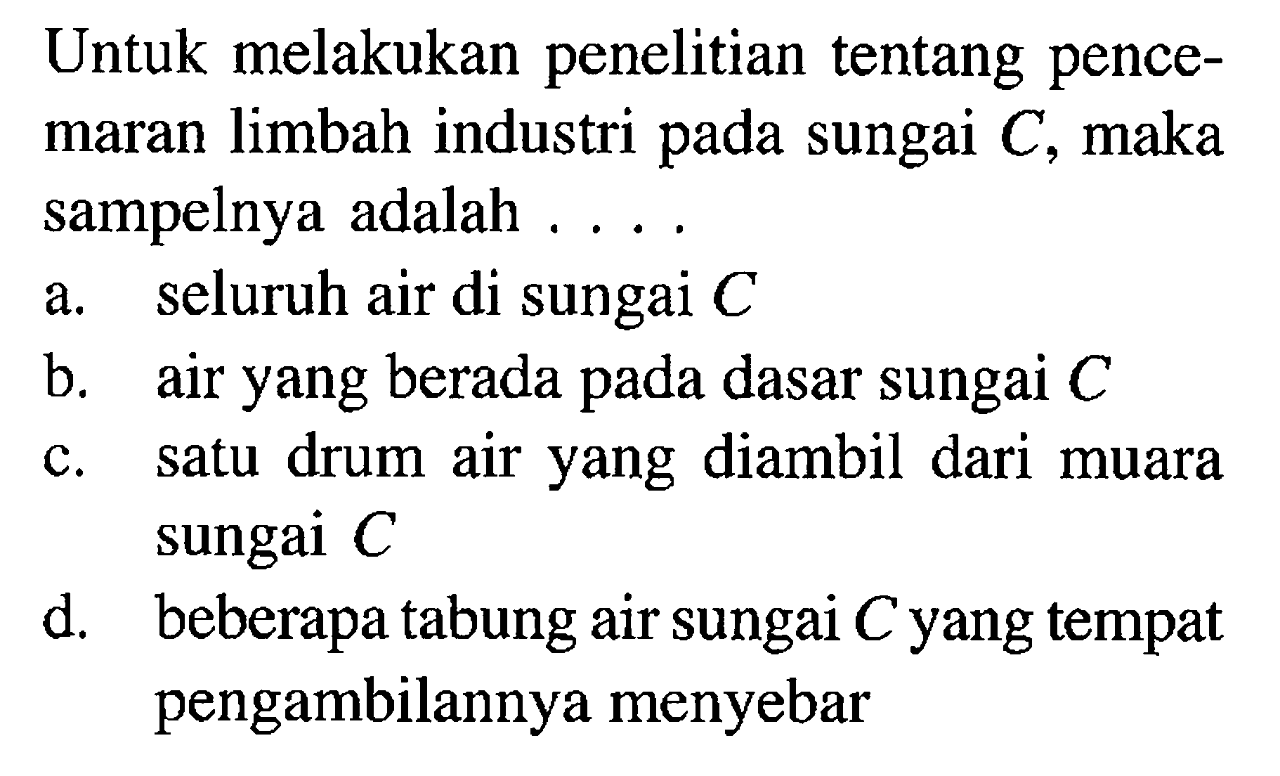 Untuk melakukan penelitian tentang pencemaran limbah industri pada sungai  C , maka sampelnya adalah .... a. seluruh air di sungai C b. air yang berada pada dasar sungai C c. satu drum air yang diambil dari muara sungai  C d. beberapa tabung air sungai C yang tempat pengambilannya menyebar