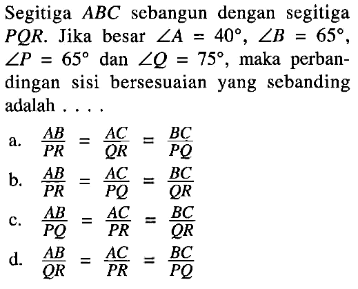 Segitiga ABC sebangun dengan segitiga PQR. Jika besar sudut A=40, sudut B=65, sudut P=65 dan sudut Q=75, maka perbandingan sisi bersesuaian yang sebanding adalah ....a. AB/PR=AC/QR=BC/PQ b. AB/PR=AC/PQ=BC/QR c. AB/PQ=AC/PR=BC/QR d. AB/QR=AC/PR=BC/PQ