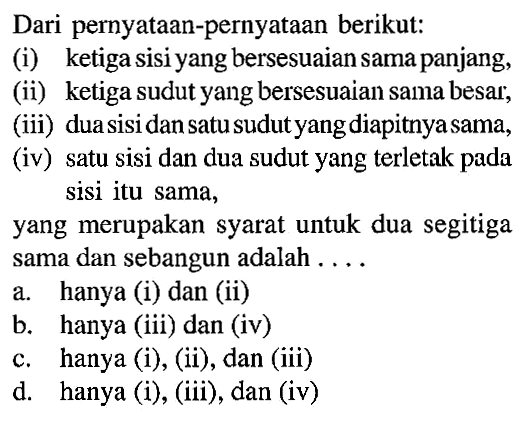 Dari pernyataan-pernyataan berikut: (i) ketiga sisi yang bersesuaian sama panjang, (ii) ketiga sudut yang bersesuaian sama besar; (iii) duasisidan satu sudut yang diapitnyasama, (iv) satu sisi dan dua sudut yang terletak pada sisi itu sama,yang merupakan syarat untuk dua segitiga sama dan sebangun adalah .... a. hanya (i) dan (ii) b. hanya (iii) dan (iv) c. hanya (i), (ii), dan (iii) d. hanya (i), (iii), dan (iv)