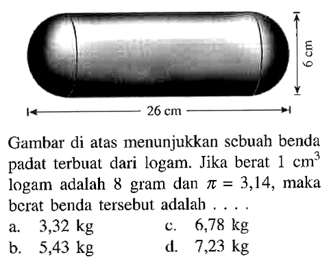 Gambar di atas menunjukkan scbuah benda padat terbuat dari logam. Jika berat 1 cm^3 logam adalah 8 gram dan pi=3,14, maka berat benda tersebut adalah .... 6 cm 26 cm