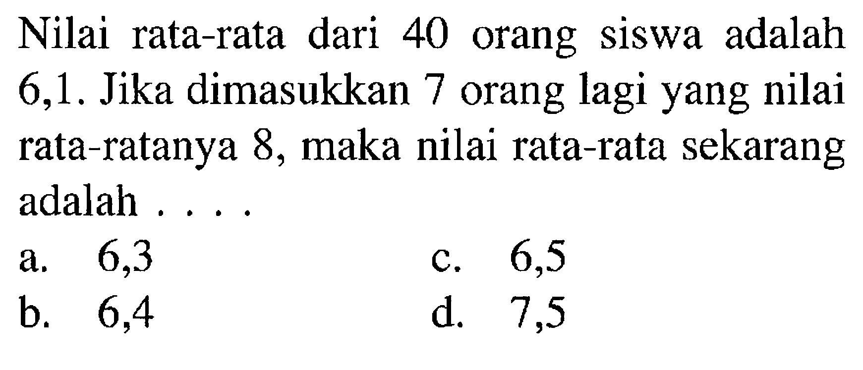 Nilai rata-rata dari 40 orang siswa adalah 6,1 . Jika dimasukkan 7 orang lagi yang nilai rata-ratanya 8, maka nilai rata-rata sekarang adalah ....