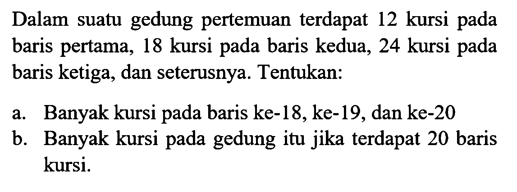 Dalam suatu gedung pertemuan terdapat 12 kursi pada baris pertama, 18 kursi baris kedua, 24 kursi pada pada baris ketiga, dan seterusnya. Tentukan: a. Banyak kursi pada baris ke-18,ke-19, dan ke-20 b. Banyak kursi pada gedung itu jika terdapat 20 baris kursi.