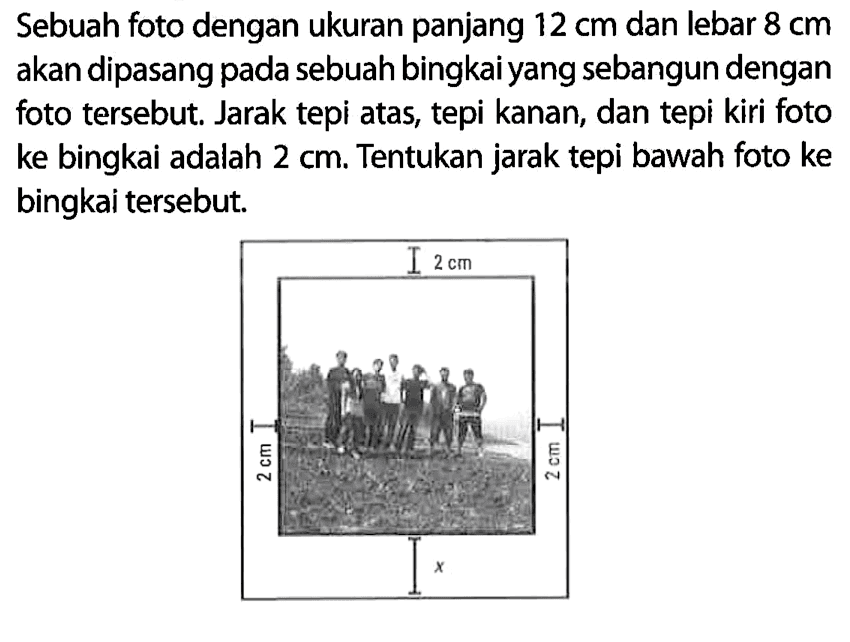 Sebuah foto dengan ukuran panjang 12 cm dan lebar 8 cm akan dipasang pada sebuah bingkai yang sebangun dengan foto tersebut. Jarak tepi atas, tepi kanan, dan tepi kiri foto ke bingkai adalah 2 cm. Tentukan jarak tepi bawah foto ke bingkai tersebut. 2 cm 2 cm 2 cm x 