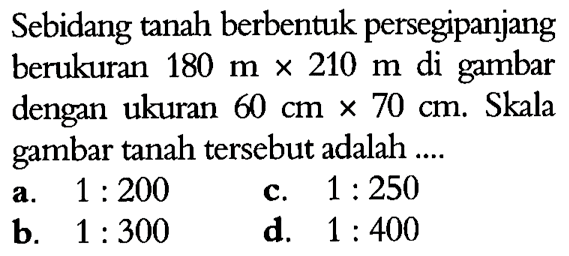 Sebidang tanah berbentuk persegipanjang berukuran 180 m x 210 m di gambar dengan ukuran 60 cm x 70 cm. Skala gambar tanah tersebut adalah ....