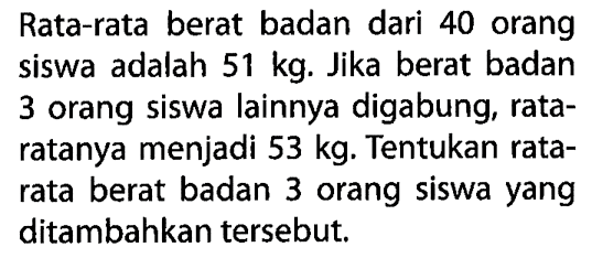 Rata-rata berat badan dari 40 orang siswa adalah 51 kg. Jika berat badan 3 orang siswa lainnya digabung, rataratanya menjadi 53 kg. Tentukan rata-rata berat badan 3 orang siswa yang ditambahkan tersebut. 