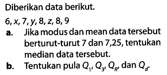 Diberikan data berikut.6, x, 7, y, 8, z, 8, 9 a. Jika modus dan mean data tersebut berturut-turut 7 dan 7,25, tentukan median data tersebut.b. Tentukan pula Q1, Q3, QR, dan Qd.