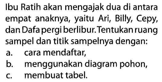 Ibu Ratih akan mengajak dua di antara empat anaknya, yaitu Ari, Billy, Cepy, dan Dafa pergi berlibur. Tentukan ruang sampel dan titik sampelnya dengan:
a. cara mendaftar,
b. menggunakan diagram pohon,
c. membuat tabel.