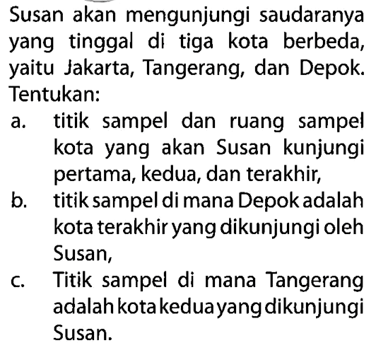 Susan akan mengunjungi saudaranya yang tinggal di tiga kota berbeda, yaitu Jakarta, Tangerang, dan Depok. Tentukan:
a. titik sampel dan ruang sampel kota yang akan Susan kunjungi pertama, kedua, dan terakhir,
b. titik sampel di mana Depok adalah kota terakhir yang dikunjungi oleh Susan,
c. Titik sampel di mana Tangerang adalah kota keduayang dikunjungi Susan.