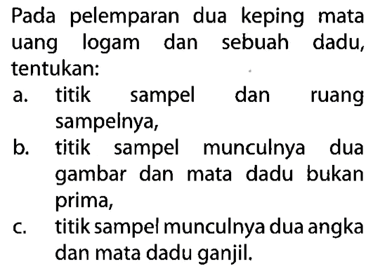 Pada pelemparan dua keping mata uang logam dan sebuah dadu, tentukan:a. titik sampel dan ruang sampeinya, b. titik sampel munculnya dua gambar dan mata dadu bukan prima, c. titik sampel munculnya dua angka dan mata dadu ganjil. 