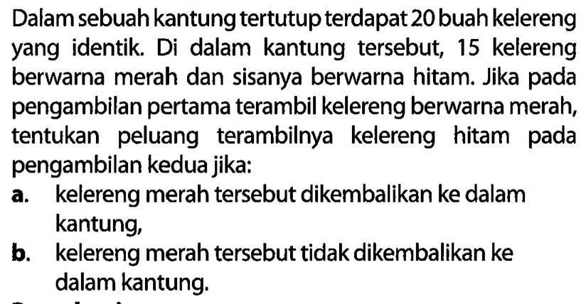 Dalam sebuah kantung tertutup terdapat 20 buah kelereng yang identik. Di dalam kantung tersebut, 15 kelereng berwarna merah dan sisanya berwarna hitam. Jika pada pengambilan pertama terambil kelereng berwarna merah, tentukan peluang terambilnya kelereng hitam pada pengambilan kedua jika: a. kelereng merah tersebut dikembalikan ke dalam kantung, b. kelereng merah tersebut tidak dikembalikan ke dalam kantung. 