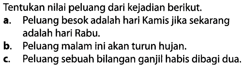 Tentukan nilai peluang dari kejadian berikut.a. Peluang besok adalah hari Kamis jika sekarang adalah hari Rabu. b. Peluang malam ini akan turun hujan. c. Peluang sebuah bilangan ganjil habis dibagi dua. 