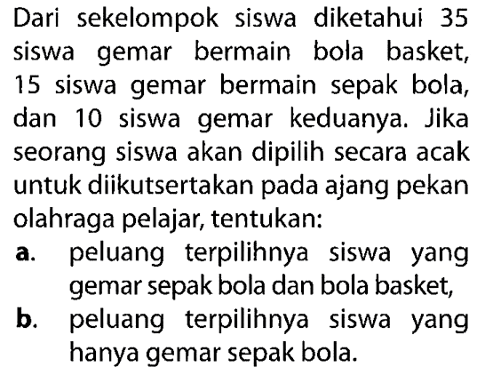 Dari sekelompok siswa diketahui 35 siswa gemar bermain bola basket, 15 siswa gemar bermain sepak bola, dan 10 siswa gemar keduanya. Jika seorang siswa akan dipilih secara acak untuk diikutsertakan pada ajang pekan olahraga pelajar, tentukan:a. peluang terpilihnya siswa yang gemar sepak bola dan bola basket,b. peluang terpilihnya siswa yang hanya gemar sepak bola.