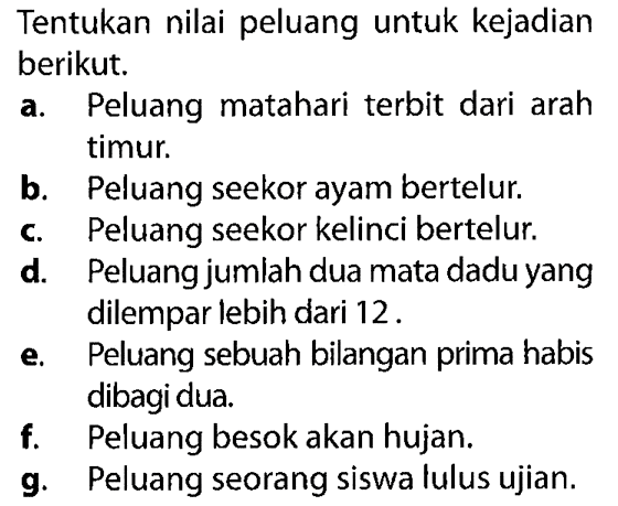 Tentukan nilai peluang untuk kejadian berikut. a. Peluang matahari terbit dari arah timur. b. Peluang seekor ayam bertelur. c. Peluang seekor kelinci bertelur. d. Peluang jumlah dua mata dadu yang dilempar lebih dari 12. e. Peluang sebuah bilangan prima habis dibagi dua. f. Peluang besok akan hujan. g. Peluang seorang siswa lulus ujian. 