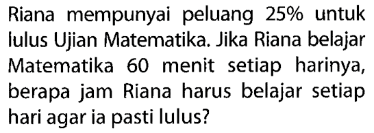 Riana mempunyai peluang 25% untuk Iulus Ujian Matematika. Jika Riana belajar Matematika 60 menit setiap harinya, berapa jam Riana harus belajar setiap hari agar ia pasti lulus?