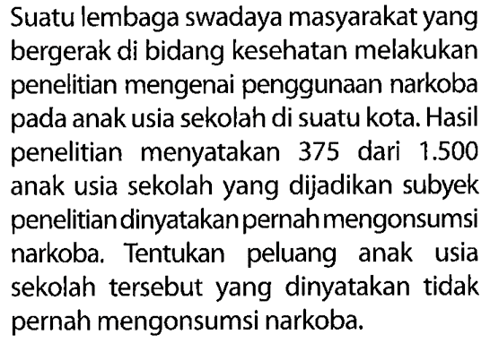 Suatu lembaga swadaya masyarakat yang bergerak di bidang kesehatan melakukan penelitian mengenai penggunaan narkoba pada anak usia sekolah di suatu kota. Hasil penelitian menyatakan 375 dari 1.500 anak usia sekolah yang dijadikan subyek penelitian dinyatakan pernah mengonsumsi narkoba. Tentukan peluang anak usia sekolah tersebut yang dinyatakan tidak pernah mengonsumsi narkoba.