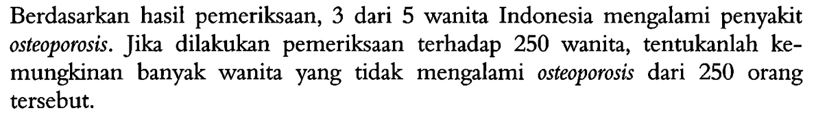 Berdasarkan hasil pemeriksaan, 3 dari 5 wanita Indonesia mengalami penyakit osteoporosis. Jika dilakukan pemeriksaan terhadap 250 wanita, tentukanlah kemungkinan banyak wanita yang tidak mengalami osteoporosis dari 250 orang tersebut.