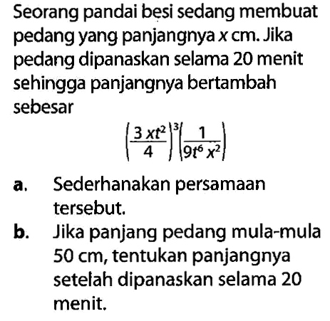 Seorang pandai besi sedang membuat pedang yang panjangnya x cm. Jika pedang dipanaskan selama 20 menit sehingga panjangnya bertambah sebesar ((3xt^(2))/4)^3 (1/9t^6 x^2)
a. Sederhanakan persamaan tersebut.
b. Jika panjang pedang mula-mula 50 cm, tentukan panjangnya setelah dipanaskan selama 20 menit.