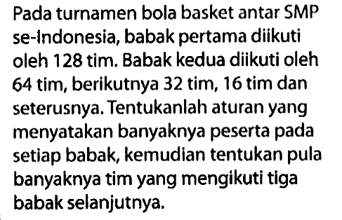 Pada turnamen bola basket antar SMP se-Indonesia, babak pertama diikuti oleh 128 tim. Babak kedua diikuti oleh 64 tim, berikutnya 32 tim, 16 tim dan seterusnya. Tentukanlah aturan yang menyatakan banyaknya peserta pada setiap babak, kemudian tentukan pula banyaknya tim yang mengikuti tiga babak selanjutnya.