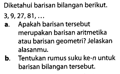 Diketahui barisan bilangan berikut: 3, 9, 27, 81,... a. Apakah barisan tersebut merupakan barisan aritmetika atau barisan geometri? Jelaskan alasanmu. b. Tentukan rumus suku ke-n untuk barisan bilangan tersebut.