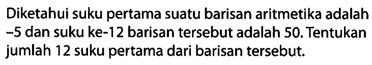 Diketahui suku pertama suatu barisan aritmetika adalah -5 dan suku ke-12 barisan tersebut adalah 50. Tentukan jumlah 12 suku pertama dari barisan tersebut.