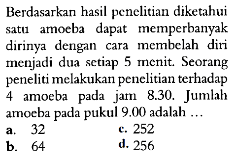 Berdasarkan hasil penelitian diketahui satu amoeba dapat memperbanyak dirinya dengan cara membelah diri menjadi dua setiap 5 menit. Seorang peneliti melakukan penelitian terhadap 4 amoeba pada jam 8.30. Jumlah amoeba pada pukul  9.00  adalah ...
