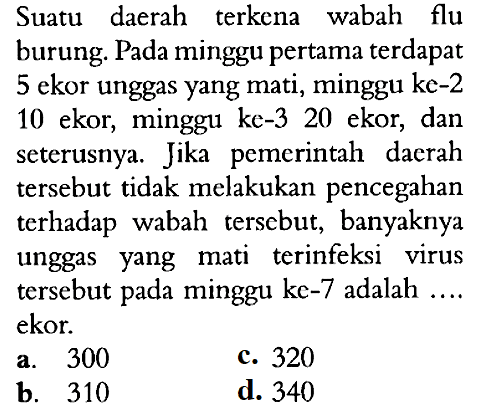 Suatu daerah terkena wabah flu burung. Pada minggu pertama terdapat 5 ekor unggas yang mati, minggu ke-2 10 ekor, minggu ke-3 20 ekor, dan seterusnya. Jika pemerintah daerah tersebut tidak melakukan pencegahan terhadap wabah tersebut, banyaknya unggas yang mati terinfeksi virus tersebut pada minggu ke-7 adalah .... ekor.