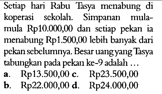 Setiap hari Rabu Tasya menabung di koperasi sekolah. Simpanan mula- mula Rp10.000,00 dan setiap pekan ia menabung Rp1.500,0 lebih banyak dari pekan sebelumnya. Besar uang yang Tasya tabungkan pada pekan ke-9 adalah a.Rp13.500,00 c. Rp23.500,00 b. Rp22.000,00 d. Rp24.000,00