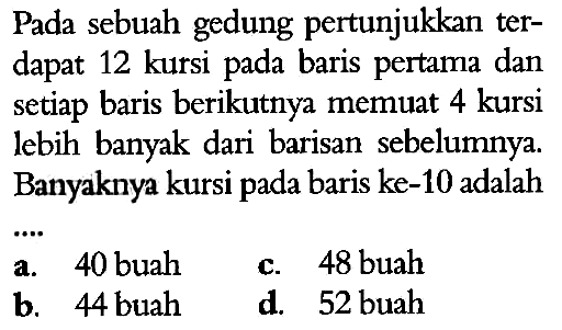 Pada sebuah gedung pertunjukkan ter- dapat 12 kursi pada baris pertama dan setiap baris berikutnya memuat 4 kursi lebih banyak dari barisan sebelumnya Banyaknya kursi pada baris ke-10 adalah ...