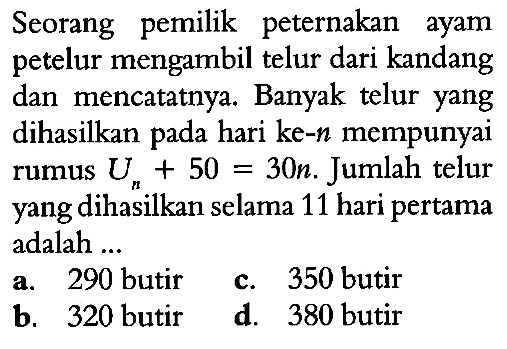 Seorang pemilik peternakan ayam petelur mengambil telur dari kandang dan mencatatnya. Banyak telur yang dihasilkan pada hari ke-n mempunyai rumus Un+50=30n. Jumlah telur yang dihasilkan selama 11 hari pertama adalah...